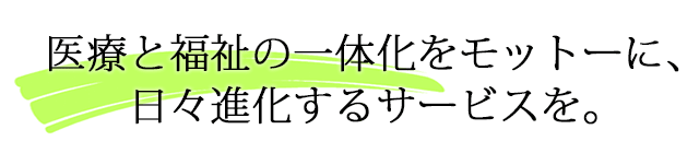 医療と福祉の一体化をモットーに、日々進化するサービスを。